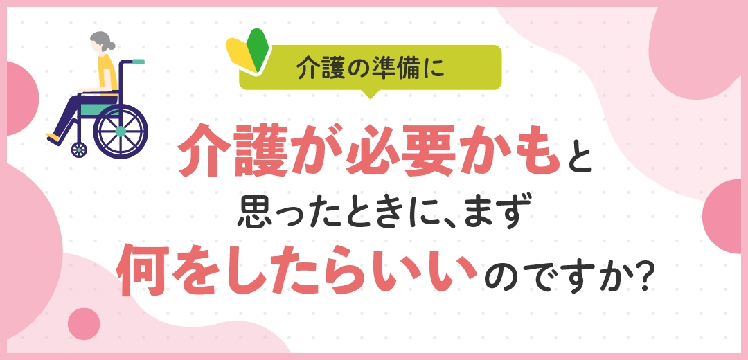 介護が必要かもと思ったときに、まず何をしたらいいのですか?